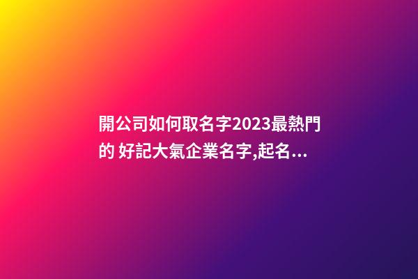 開公司如何取名字2023最熱門的 好記大氣企業名字,起名之家-第1張-公司起名-玄機派